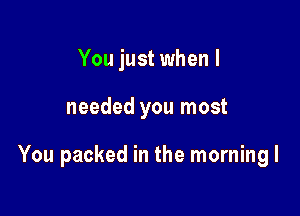 You just when I

needed you most

You packed in the morning I