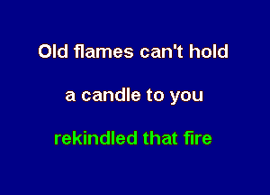 Old flames can't hold

a candle to you

rekindled that fire