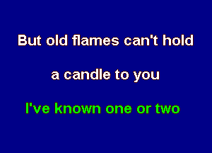 But old flames can't hold

a candle to you

I've known one or two