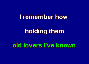 I remember how

holding them

old lovers I've known