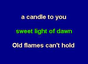 a candle to you

sweet light of dawn

Old flames can't hold