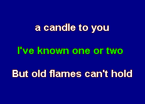 a candle to you

I've known one or two

But old flames can't hold