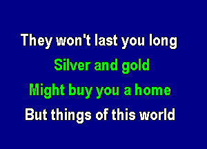 They won't last you long

Silver and gold
Might buy you a home
But things of this world