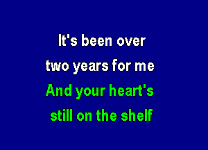 It's been over
two years for me

And your heart's
still on the shelf