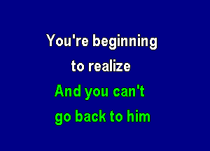 You're beginning
to realize
And you can't

go back to him