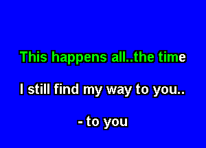 This happens all..the time

I still find my way to you..

- to you
