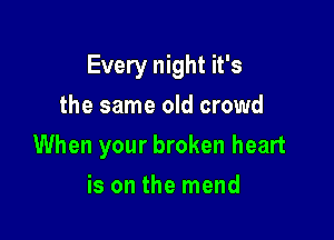 Every night it's

the same old crowd
When your broken heart
is on the mend