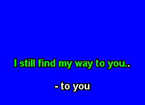 I still find my way to you..

- to you