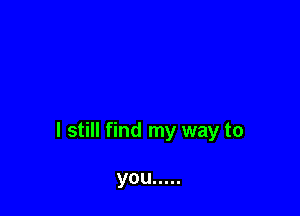 I still find my way to

you .....