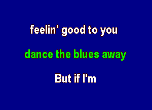 feelin' good to you

dance the blues away

But if I'm