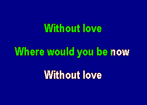 Without love

Where would you be now

Without love