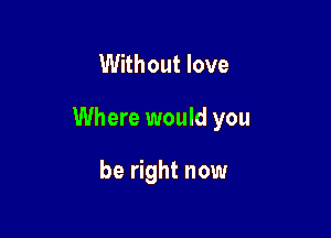 Without love

Where would you

be right now