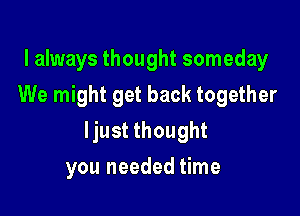 I always thought someday
We might get back together

ljust thought

you needed time