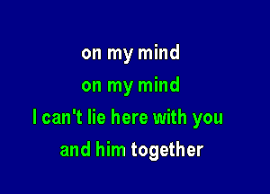 on my mind
on my mind

I can't lie here with you

and him together