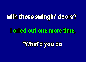 with those swingin' doors?

I cried out one more time,

What'd you do