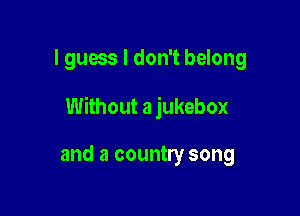 I guess I don't belong

Without a jukebox

and a country song