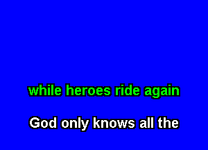 while heroes ride again

God only knows all the