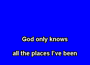 God only knows

all the places Pve been