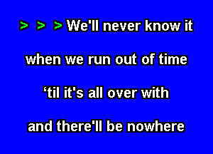 ta i) We'll never know it
when we run out of time

til it's all over with

and there'll be nowhere