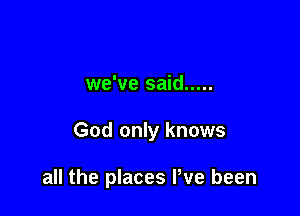 we've said .....

God only knows

all the places Pve been