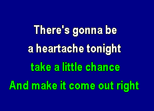 There's gonna be
a heartache tonight
take a little chance

And make it come out right