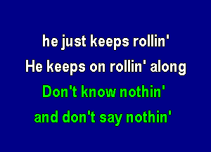 he just keeps rollin'
He keeps on rollin' along
Don't know nothin'

and don't say nothin'