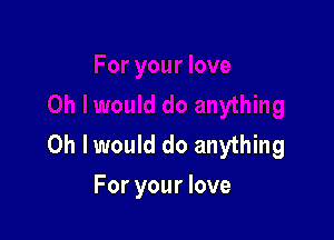 Oh I would do anything
For your love