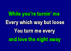 While you're turnin' me
Every which way but loose
You turn me every

and love the night away