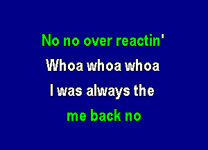 No no over reactin'
Whoa whoa whoa

l was always the

me back no