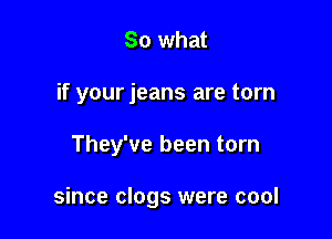 So what
if your jeans are torn

They've been torn

since clogs were cool