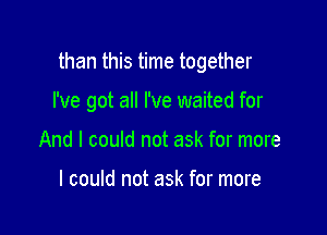 than this time together

I've got all I've waited for
And I could not ask for more

I could not ask for more