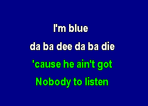 I'm blue
da ba dee da ba die

'cause he ain't got

Nobody to listen