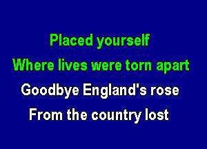 Placed yourself
Where lives were torn apart
Goodbye England's rose

From the country lost