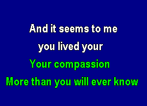 And it seems to me
you lived your
Your compassion

More than you will ever know