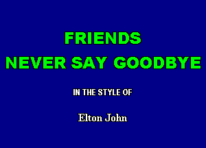 FRIENDS
NEVER SAY GOODBYE

III THE SIYLE 0F

Elton J 01111