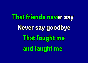 That friends never say

Never say goodbye
That fought me
and taught me