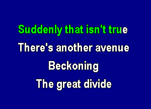 Suddenly that isn't true
There's another avenue

Beckoning

The great divide