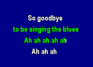So goodbye

to be singing the blues
Ah ah ah ah ah
Ah ah ah