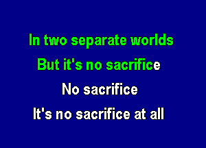 In two separate worlds

But it's no sacrifice
No sacrifice
It's no sacrifice at all