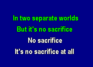 In two separate worlds

But it's no sacrifice
No sacrifice
It's no sacrifice at all