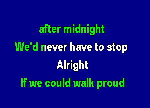 after midnight
We'd never have to stop
Alright

If we could walk proud