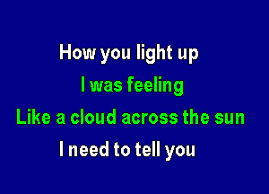 How you light up
I was feeling
Like a cloud across the sun

lneed to tell you