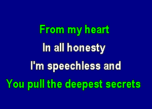 From my heart
In all honesty
I'm speechless and

You pull the deepest secrets