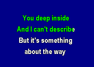 You deep inside
And I can't describe

But it's something

about the way