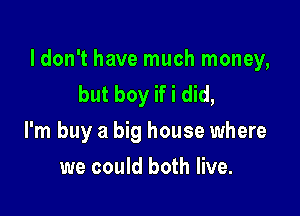 ldon't have much money,
but boy if i did,

I'm buy a big house where

we could both live.