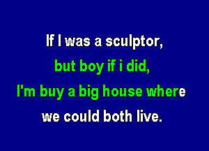 If I was a sculptor,
but boy if i did,

I'm buy a big house where

we could both live.