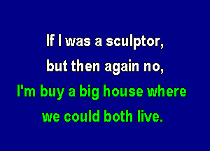 If I was a sculptor,

but then again no,

I'm buy a big house where
we could both live.