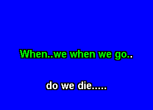 When..we when we go..

do we die .....