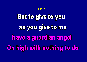 (Male)

But to give to you

as you give to me