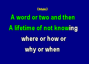(Male)

A word or two and then

A lifetime of not knowing

where or how or
why or when